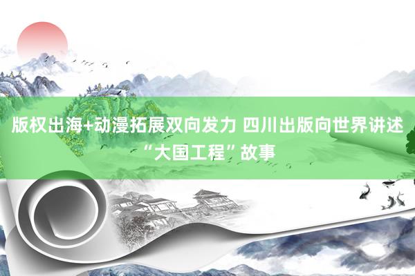 版权出海+动漫拓展双向发力 四川出版向世界讲述“大国工程”故事