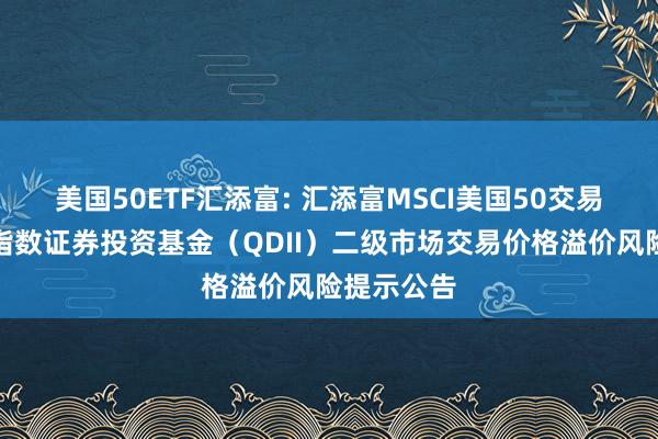 美国50ETF汇添富: 汇添富MSCI美国50交易型开放式指数证券投资基金（QDII）二级市场交易价格溢价风险提示公告