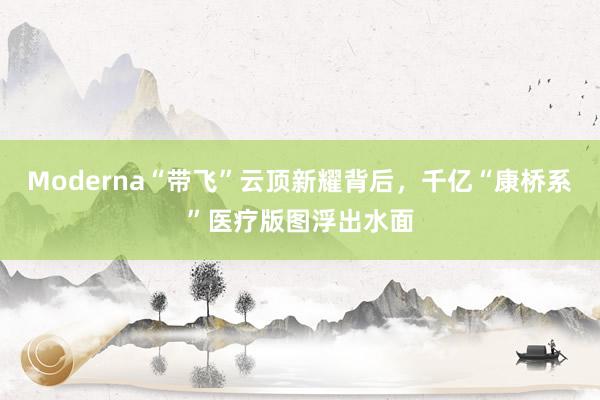 Moderna“带飞”云顶新耀背后，千亿“康桥系”医疗版图浮出水面