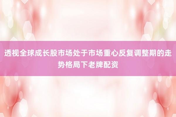 透视全球成长股市场处于市场重心反复调整期的走势格局下老牌配资