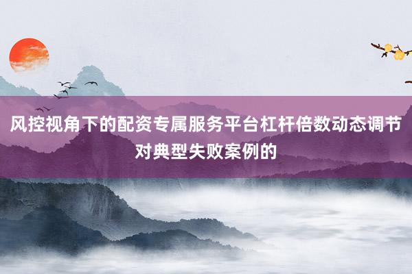 风控视角下的配资专属服务平台杠杆倍数动态调节对典型失败案例的