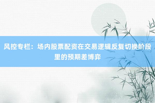 风控专栏：场内股票配资在交易逻辑反复切换阶段里的预期差博弈