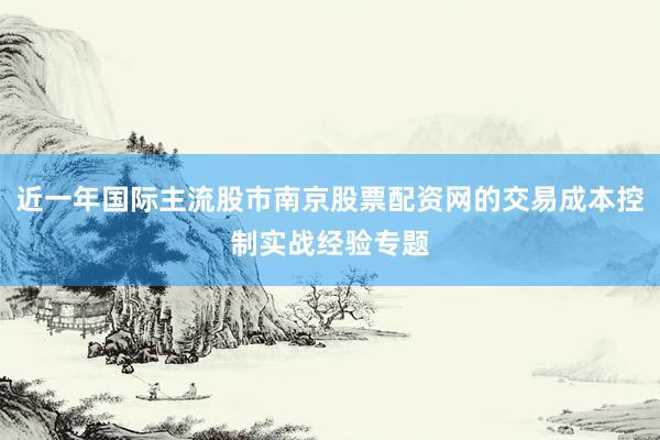 近一年国际主流股市南京股票配资网的交易成本控制实战经验专题