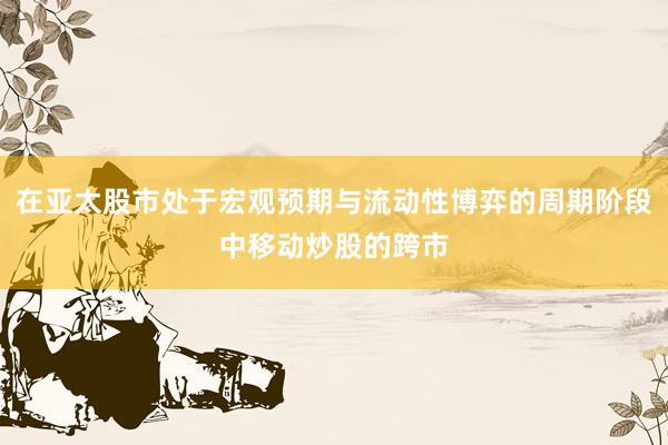 在亚太股市处于宏观预期与流动性博弈的周期阶段中移动炒股的跨市