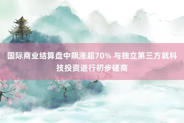 国际商业结算盘中飙涨超70% 与独立第三方就科技投资进行初步磋商