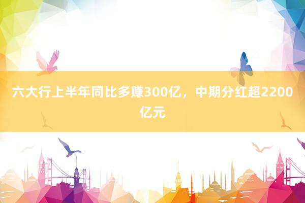 六大行上半年同比多赚300亿，中期分红超2200亿元
